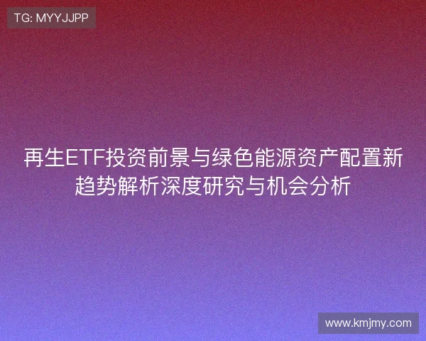 再生ETF投资前景与绿色能源资产配置新趋势解析深度研究与机会分析